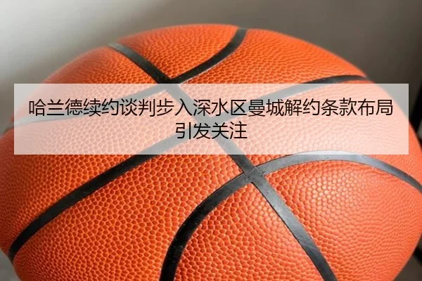 哈兰德续约谈判步入深水区曼城解约条款布局引发关注